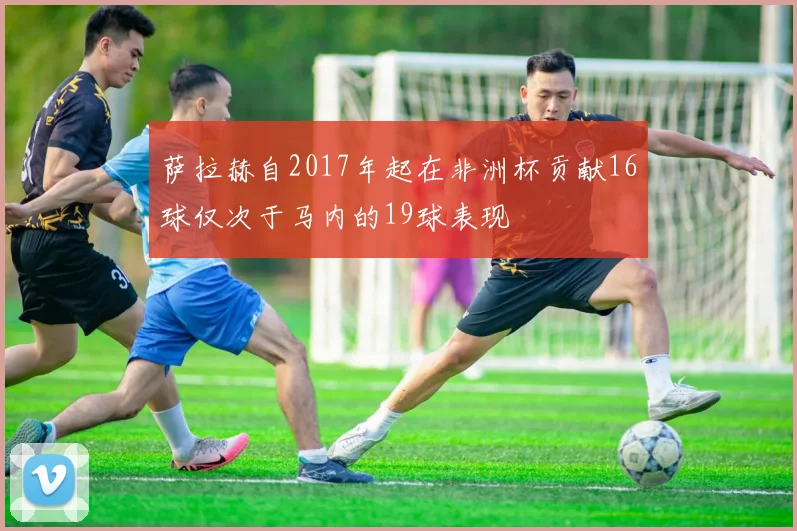 萨拉赫自2017年起在非洲杯贡献16球仅次于马内的19球表现