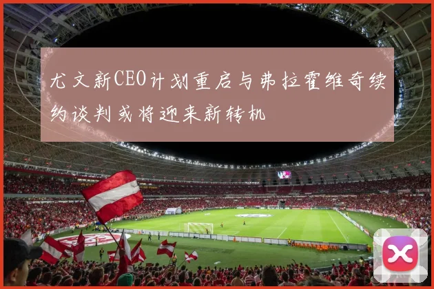 尤文新CEO计划重启与弗拉霍维奇续约谈判或将迎来新转机