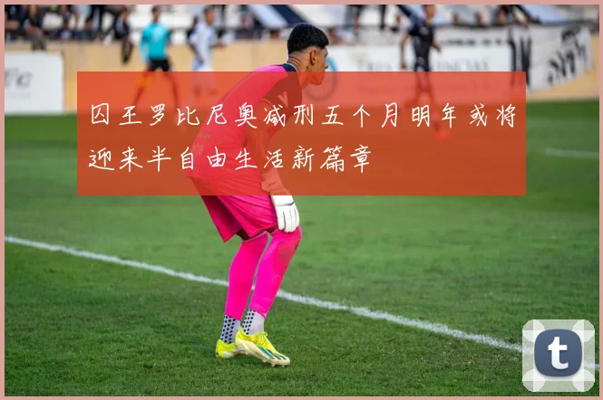 囚王罗比尼奥减刑五个月明年或将迎来半自由生活新篇章