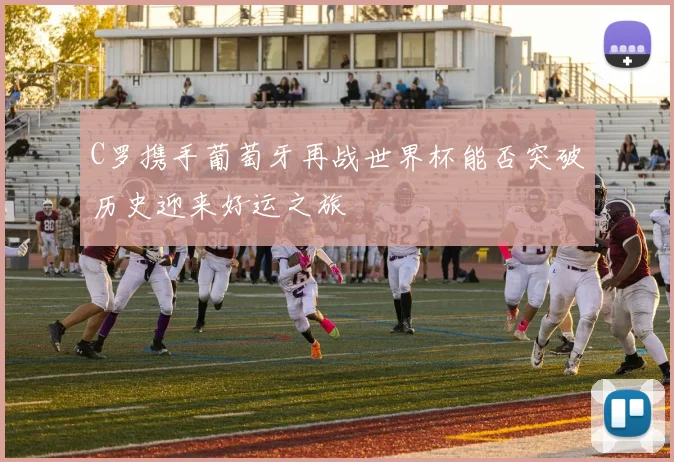C罗携手葡萄牙再战世界杯能否突破历史迎来好运之旅