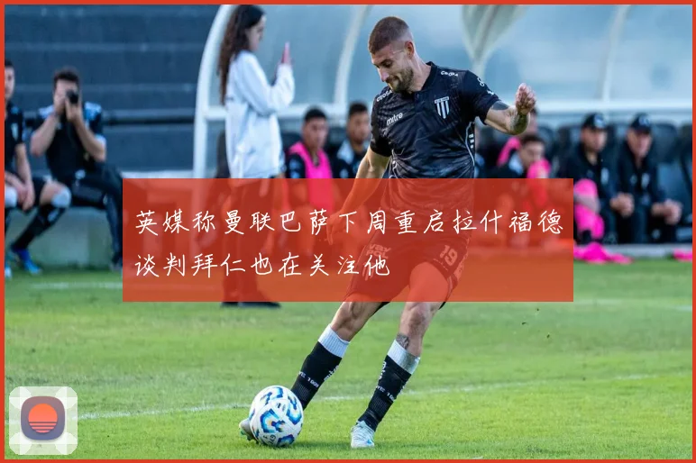 英媒称曼联巴萨下周重启拉什福德谈判拜仁也在关注他