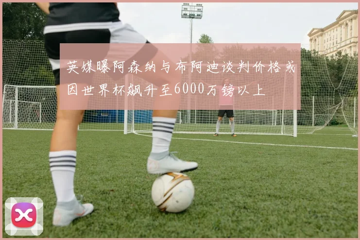 英媒曝阿森纳与布阿迪谈判价格或因世界杯飙升至6000万镑以上