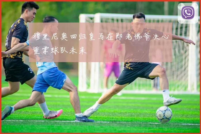 穆里尼奥回归皇马在即老佛爷决心重掌球队未来