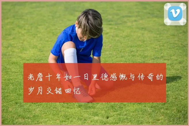 老詹十年如一日里德感慨与传奇的岁月交错回忆