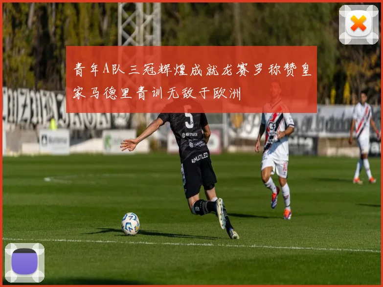 青年A队三冠辉煌成就龙赛罗称赞皇家马德里青训无敌于欧洲