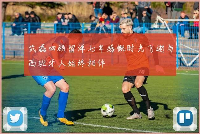 武磊回顾留洋七年感慨时光飞逝与西班牙人始终相伴