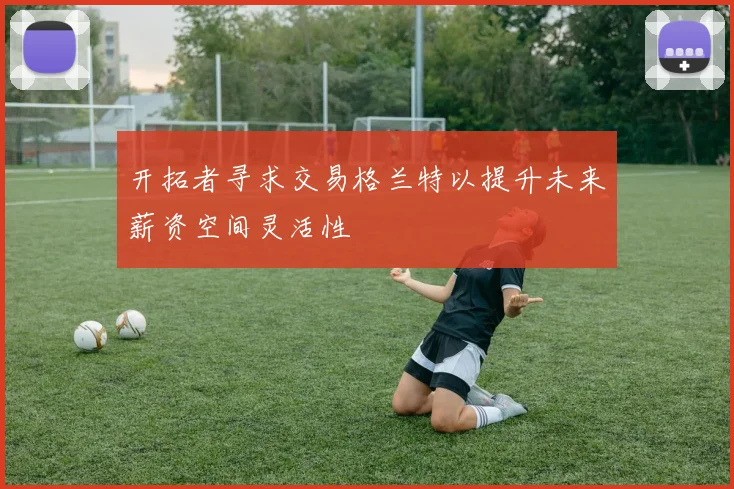 开拓者寻求交易格兰特以提升未来薪资空间灵活性