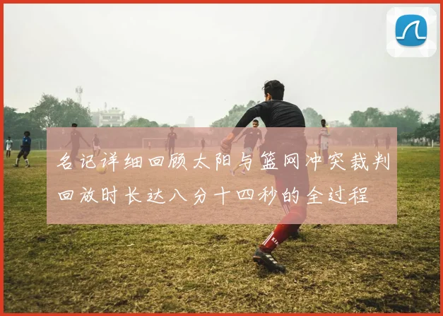 名记详细回顾太阳与篮网冲突裁判回放时长达八分十四秒的全过程