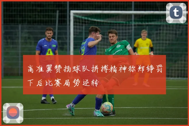 高准翼赞扬球队拼搏精神称郑铮罚下后比赛局势逆转