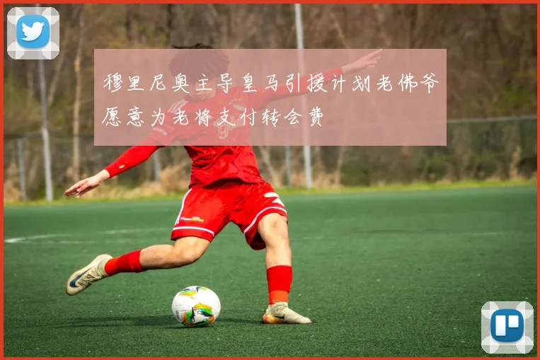 穆里尼奥主导皇马引援计划老佛爷愿意为老将支付转会费