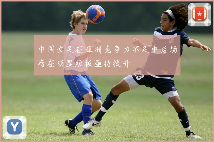 中国女足在亚洲竞争力不足中后场存在明显短板亟待提升
