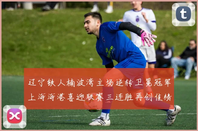 辽宁铁人楠波湾主场逆转卫冕冠军上海海港喜迎联赛三连胜再创佳绩