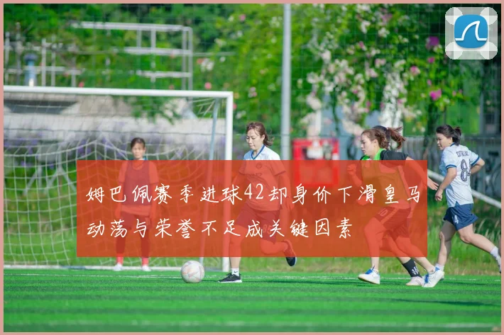 姆巴佩赛季进球42却身价下滑皇马动荡与荣誉不足成关键因素