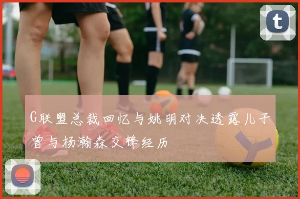 G联盟总裁回忆与姚明对决透露儿子曾与杨瀚森交锋经历