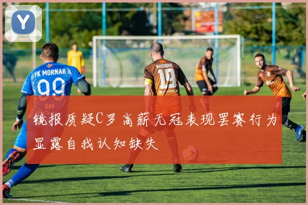 镜报质疑C罗高薪无冠表现罢赛行为显露自我认知缺失