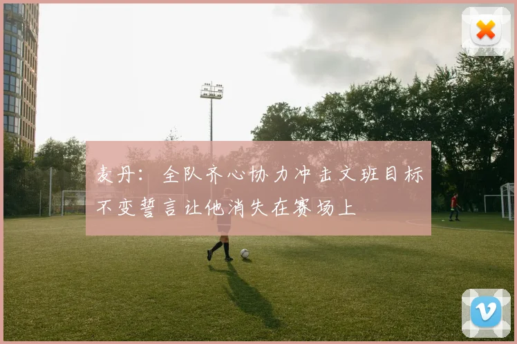 麦丹：全队齐心协力冲击文班目标不变誓言让他消失在赛场上